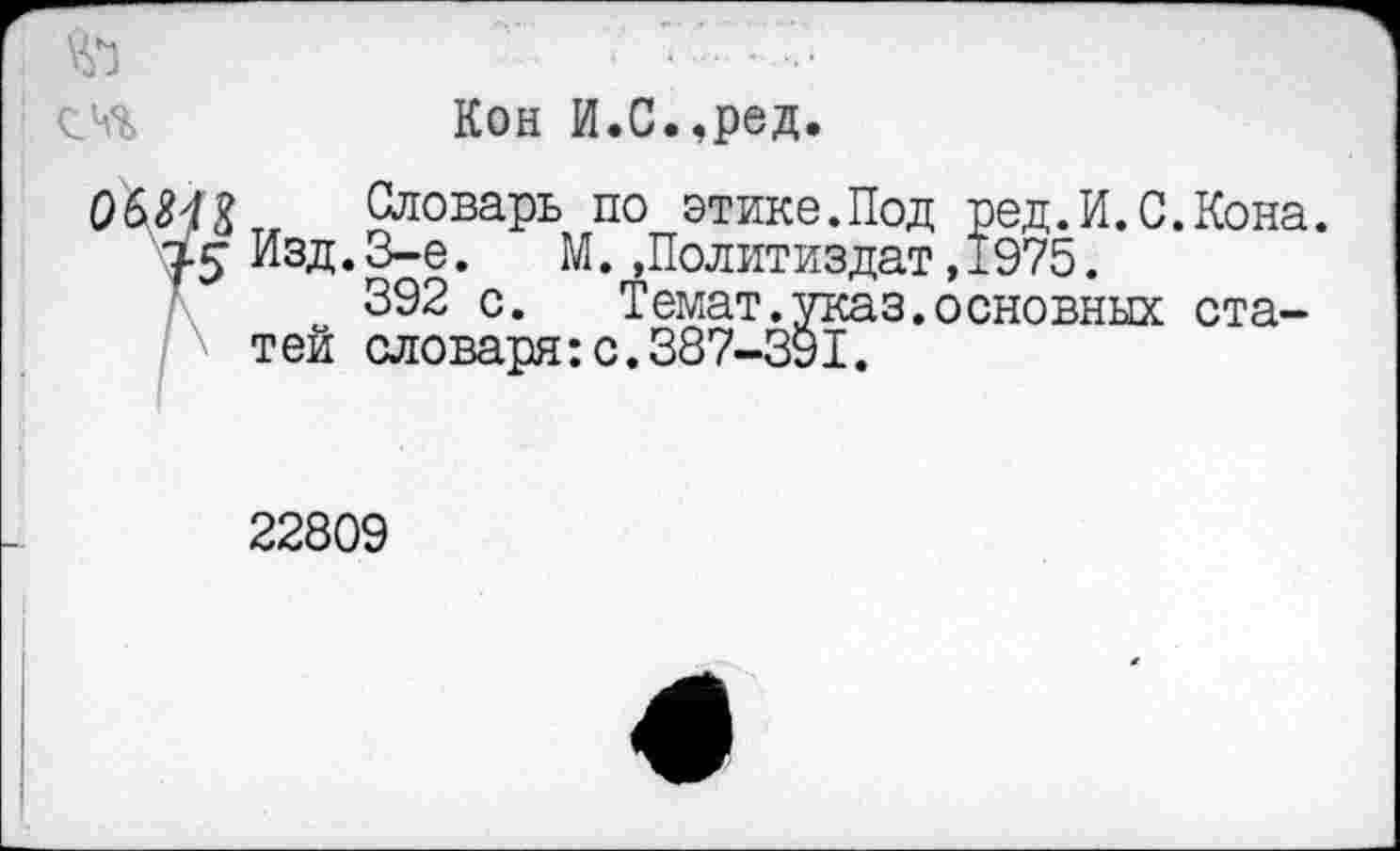 ﻿Кон И.С.,ред.
Оловарь по этике.Под ред.И.С.Кона. Изд.3-е. М. »Политиздат,1975.
392 с.	Темат.указ.основных ста-
тей словаря:с.387-391.
22809